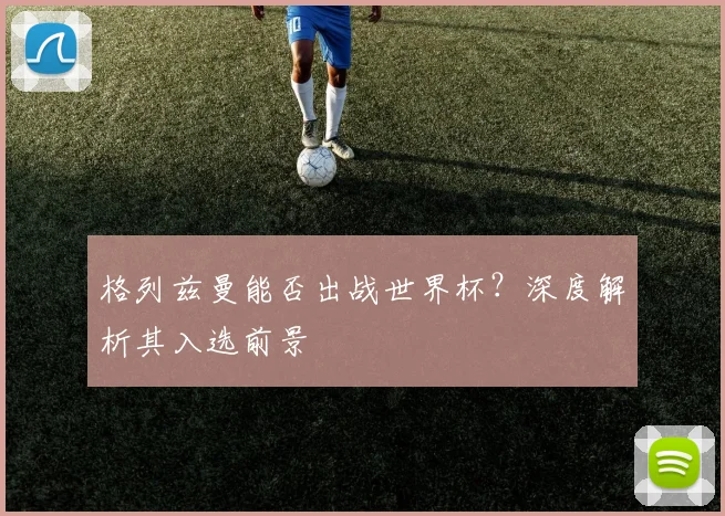 格列兹曼能否出战世界杯?深度解析其入选前景