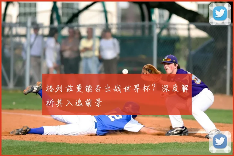 格列兹曼能否出战世界杯?深度解析其入选前景
